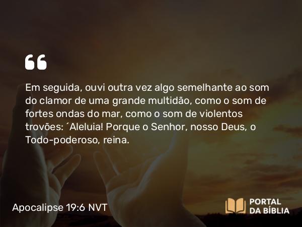 Apocalipse 19:6 NVT - Em seguida, ouvi outra vez algo semelhante ao som do clamor de uma grande multidão, como o som de fortes ondas do mar, como o som de violentos trovões: “Aleluia! Porque o Senhor, nosso Deus, o Todo-poderoso, reina.