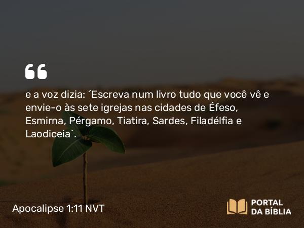 Apocalipse 1:11 NVT - e a voz dizia: “Escreva num livro tudo que você vê e envie-o às sete igrejas nas cidades de Éfeso, Esmirna, Pérgamo, Tiatira, Sardes, Filadélfia e Laodiceia”.