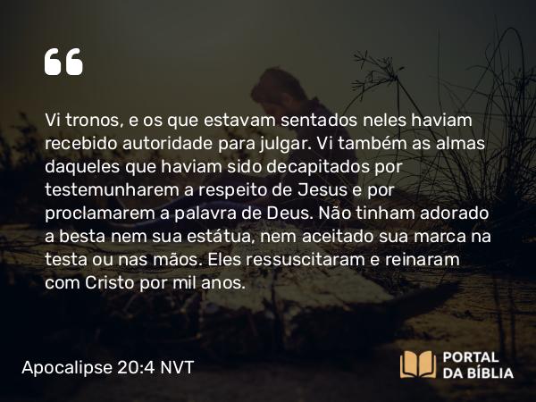 Apocalipse 20:4 NVT - Vi tronos, e os que estavam sentados neles haviam recebido autoridade para julgar. Vi também as almas daqueles que haviam sido decapitados por testemunharem a respeito de Jesus e por proclamarem a palavra de Deus. Não tinham adorado a besta nem sua estátua, nem aceitado sua marca na testa ou nas mãos. Eles ressuscitaram e reinaram com Cristo por mil anos.