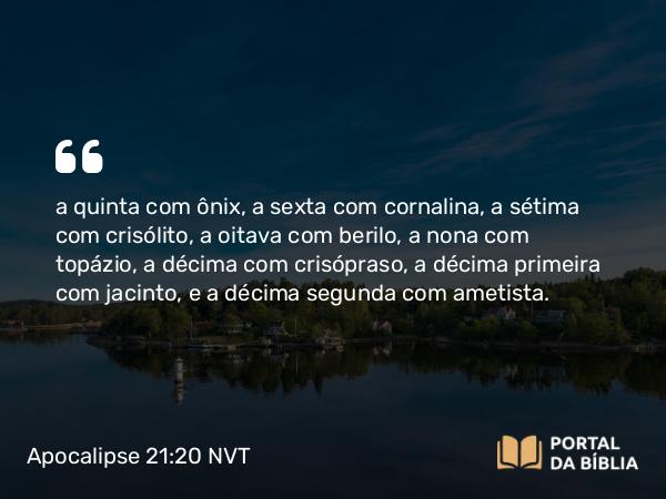 Apocalipse 21:20 NVT - a quinta com ônix, a sexta com cornalina, a sétima com crisólito, a oitava com berilo, a nona com topázio, a décima com crisópraso, a décima primeira com jacinto, e a décima segunda com ametista.