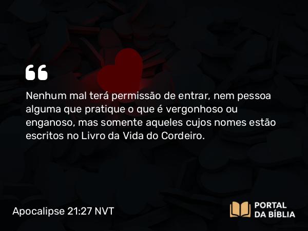 Apocalipse 21:27 NVT - Nenhum mal terá permissão de entrar, nem pessoa alguma que pratique o que é vergonhoso ou enganoso, mas somente aqueles cujos nomes estão escritos no Livro da Vida do Cordeiro.