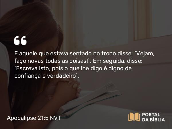 Apocalipse 21:5 NVT - E aquele que estava sentado no trono disse: “Vejam, faço novas todas as coisas!”. Em seguida, disse: “Escreva isto, pois o que lhe digo é digno de confiança e verdadeiro”.