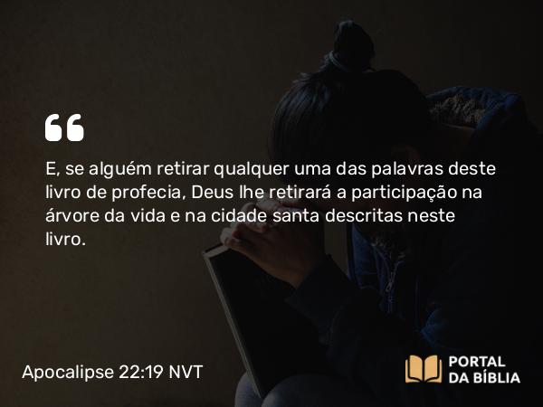 Apocalipse 22:19 NVT - E, se alguém retirar qualquer uma das palavras deste livro de profecia, Deus lhe retirará a participação na árvore da vida e na cidade santa descritas neste livro.