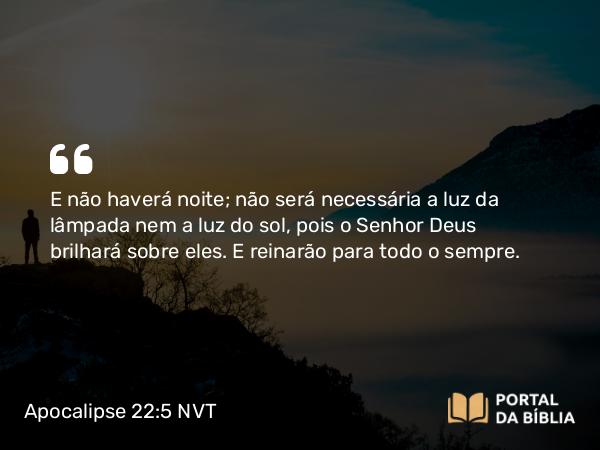 Apocalipse 22:5 NVT - E não haverá noite; não será necessária a luz da lâmpada nem a luz do sol, pois o Senhor Deus brilhará sobre eles. E reinarão para todo o ­sempre.