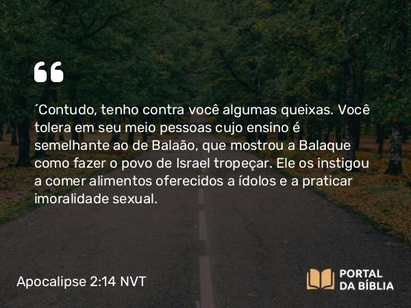 Apocalipse 2:14 NVT - “Contudo, tenho contra você algumas queixas. Você tolera em seu meio pessoas cujo ensino é semelhante ao de Balaão, que mostrou a Balaque como fazer o povo de Israel tropeçar. Ele os instigou a comer alimentos oferecidos a ídolos e a praticar imoralidade sexual.