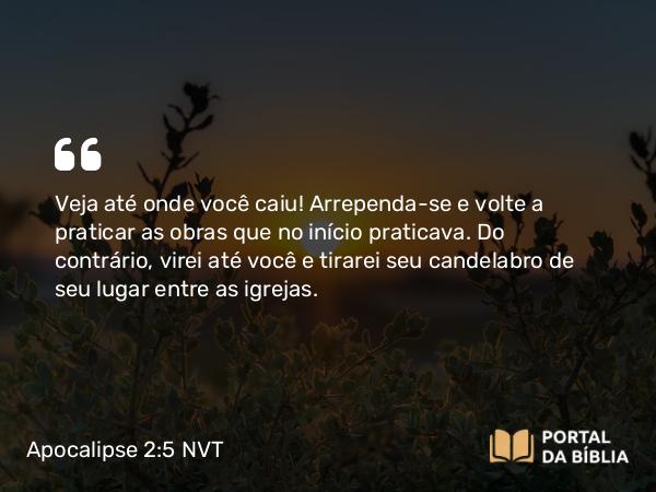 Apocalipse 2:5 NVT - Veja até onde você caiu! Arrependa-se e volte a praticar as obras que no início praticava. Do contrário, virei até você e tirarei seu candelabro de seu lugar entre as igrejas.