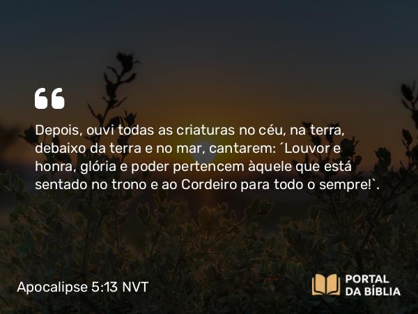 Apocalipse 5:13-14 NVT - Depois, ouvi todas as criaturas no céu, na terra, debaixo da terra e no mar, cantarem: “Louvor e honra, glória e poder pertencem àquele que está sentado no trono e ao Cordeiro para todo o sempre!”.