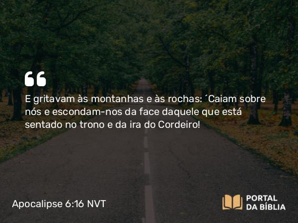 Apocalipse 6:16 NVT - E gritavam às montanhas e às rochas: “Caiam sobre nós e escondam-nos da face daquele que está sentado no trono e da ira do Cordeiro!