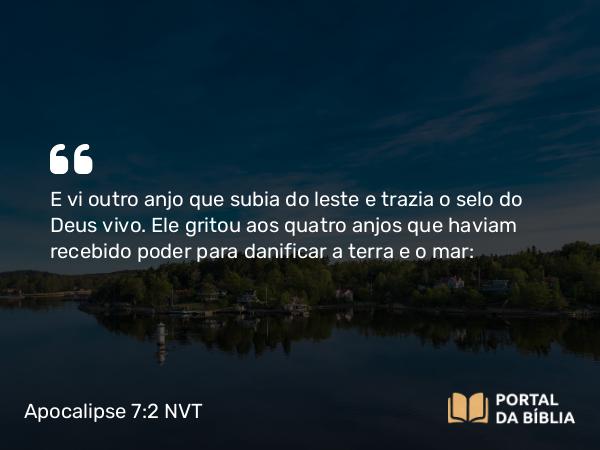 Apocalipse 7:2 NVT - E vi outro anjo que subia do leste e trazia o selo do Deus vivo. Ele gritou aos quatro anjos que haviam recebido poder para danificar a terra e o mar: