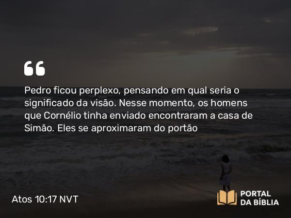 Atos 10:17 NVT - Pedro ficou perplexo, pensando em qual seria o significado da visão. Nesse momento, os homens que Cornélio tinha enviado encontraram a casa de Simão. Eles se aproximaram do portão