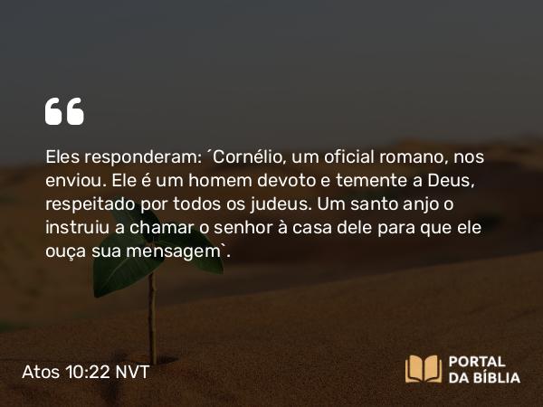 Atos 10:22 NVT - Eles responderam: “Cornélio, um oficial romano, nos enviou. Ele é um homem devoto e temente a Deus, respeitado por todos os judeus. Um santo anjo o instruiu a chamar o senhor à casa dele para que ele ouça sua mensagem”.