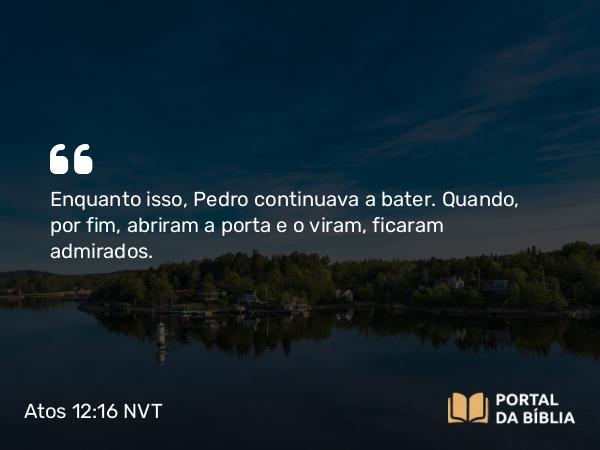 Atos 12:16 NVT - Enquanto isso, Pedro continuava a bater. Quando, por fim, abriram a porta e o viram, ficaram admirados.