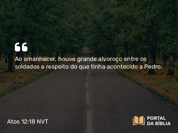 Atos 12:18 NVT - Ao amanhecer, houve grande alvoroço entre os soldados a respeito do que tinha acontecido a Pedro.