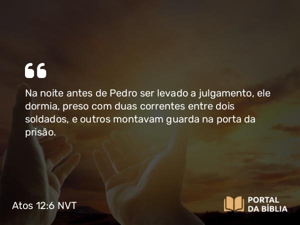 Atos 12:6 NVT - Na noite antes de Pedro ser levado a julgamento, ele dormia, preso com duas correntes entre dois soldados, e outros montavam guarda na porta da prisão.