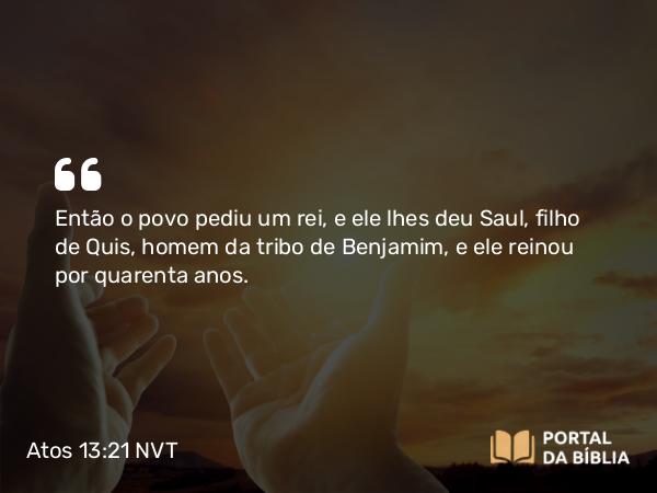 Atos 13:21 NVT - Então o povo pediu um rei, e ele lhes deu Saul, filho de Quis, homem da tribo de Benjamim, e ele reinou por quarenta anos.