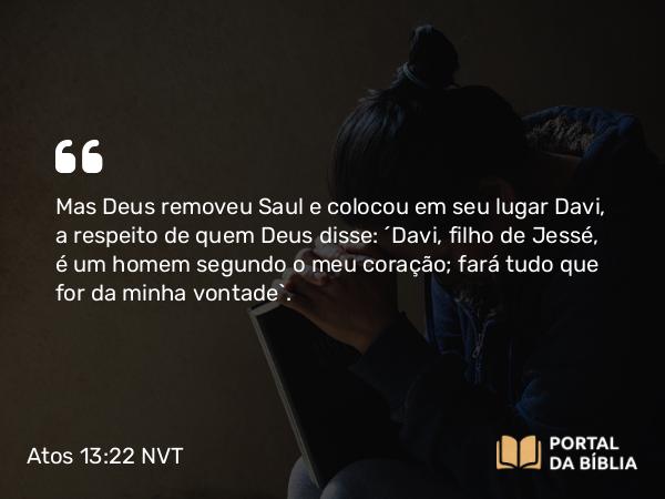 Atos 13:22 NVT - Mas Deus removeu Saul e colocou em seu lugar Davi, a respeito de quem Deus disse: ‘Davi, filho de Jessé, é um homem segundo o meu coração; fará tudo que for da minha vontade’.