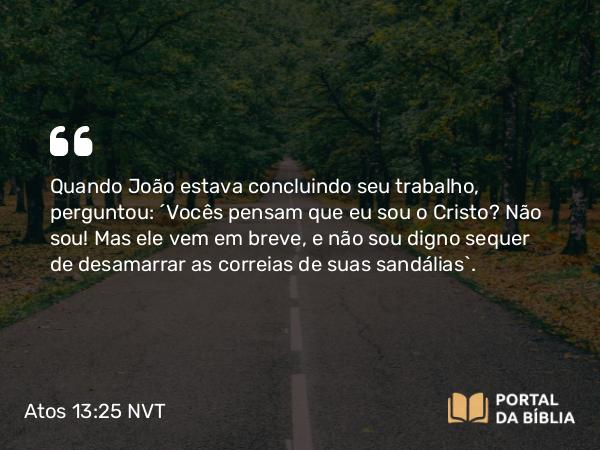 Atos 13:25 NVT - Quando João estava concluindo seu trabalho, perguntou: ‘Vocês pensam que eu sou o Cristo? Não sou! Mas ele vem em breve, e não sou digno sequer de desamarrar as correias de suas sandálias’.