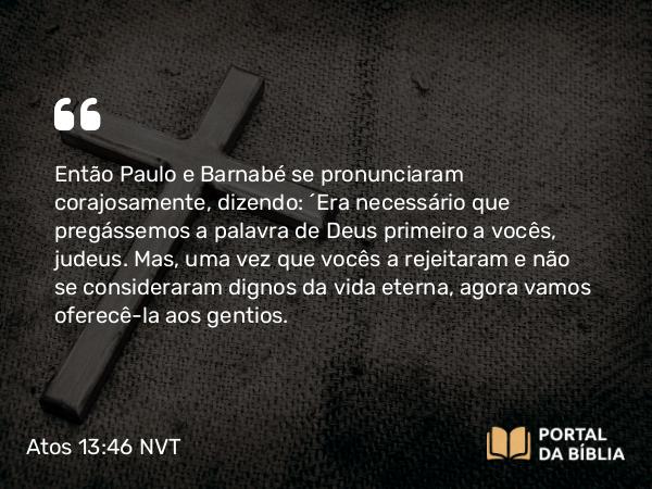 Atos 13:46 NVT - Então Paulo e Barnabé se pronunciaram corajosamente, dizendo: “Era necessário que pregássemos a palavra de Deus primeiro a vocês, judeus. Mas, uma vez que vocês a rejeitaram e não se consideraram dignos da vida eterna, agora vamos oferecê-la aos gentios.