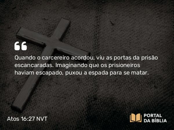 Atos 16:27 NVT - Quando o carcereiro acordou, viu as portas da prisão escancaradas. Imaginando que os prisioneiros haviam escapado, puxou a espada para se matar.