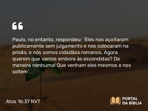 Atos 16:37 NVT - Paulo, no entanto, respondeu: “Eles nos açoitaram publicamente sem julgamento e nos colocaram na prisão, e nós somos cidadãos romanos. Agora querem que vamos embora às escondidas? De maneira nenhuma! Que venham eles mesmos e nos soltem”.