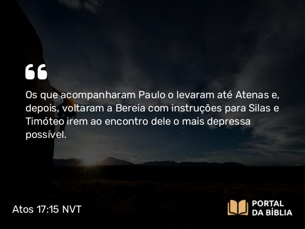 Atos 17:15 NVT - Os que acompanharam Paulo o levaram até Atenas e, depois, voltaram a Bereia com instruções para Silas e Timóteo irem ao encontro dele o mais depressa possível.