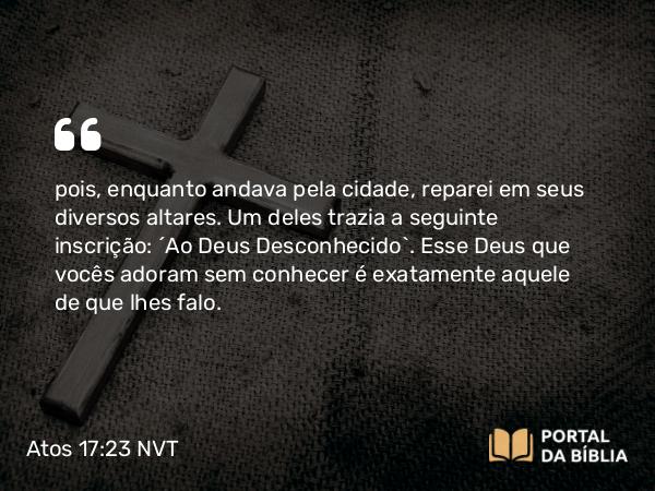 Atos 17:23 NVT - pois, enquanto andava pela cidade, reparei em seus diversos altares. Um deles trazia a seguinte inscrição: ‘Ao Deus Desconhecido’. Esse Deus que vocês adoram sem conhecer é exatamente aquele de que lhes falo.