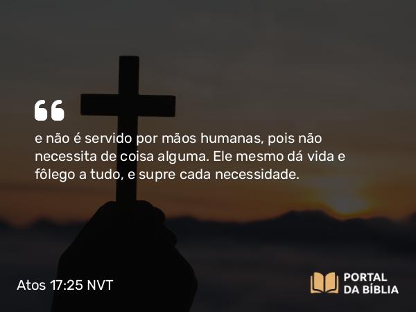 Atos 17:25 NVT - e não é servido por mãos humanas, pois não necessita de coisa alguma. Ele mesmo dá vida e fôlego a tudo, e supre cada necessidade.