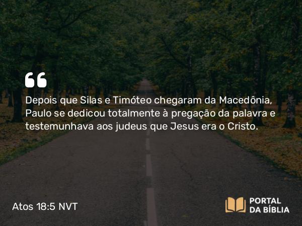 Atos 18:5 NVT - Depois que Silas e Timóteo chegaram da Macedônia, Paulo se dedicou totalmente à pregação da palavra e testemunhava aos judeus que Jesus era o Cristo.