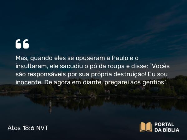 Atos 18:6 NVT - Mas, quando eles se opuseram a Paulo e o insultaram, ele sacudiu o pó da roupa e disse: “Vocês são responsáveis por sua própria destruição! Eu sou inocente. De agora em diante, pregarei aos gentios”.