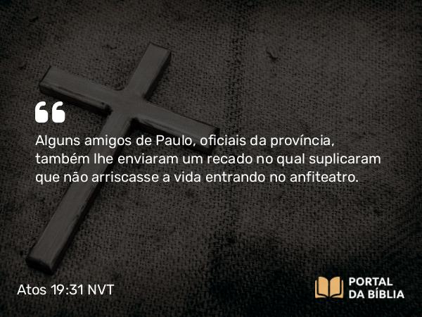 Atos 19:31 NVT - Alguns amigos de Paulo, oficiais da província, também lhe enviaram um recado no qual suplicaram que não arriscasse a vida entrando no anfiteatro.