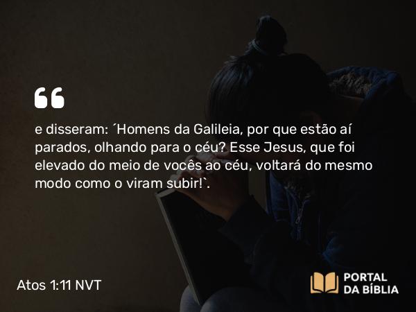 Atos 1:11 NVT - e disseram: “Homens da Galileia, por que estão aí parados, olhando para o céu? Esse Jesus, que foi elevado do meio de vocês ao céu, voltará do mesmo modo como o viram subir!”.