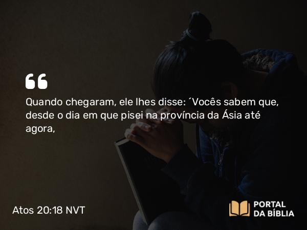 Atos 20:18 NVT - Quando chegaram, ele lhes disse: “Vocês sabem que, desde o dia em que pisei na província da Ásia até agora,