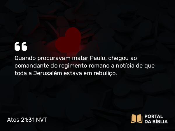 Atos 21:31 NVT - Quando procuravam matar Paulo, chegou ao comandante do regimento romano a notícia de que toda a Jerusalém estava em rebuliço.