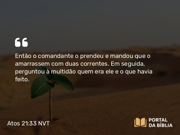 Atos 21:33 NVT - Então o comandante o prendeu e mandou que o amarrassem com duas correntes. Em seguida, perguntou à multidão quem era ele e o que havia feito.