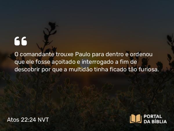 Atos 22:24 NVT - O comandante trouxe Paulo para dentro e ordenou que ele fosse açoitado e interrogado a fim de descobrir por que a multidão tinha ficado tão furiosa.