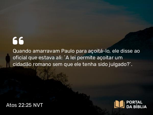 Atos 22:25 NVT - Quando amarravam Paulo para açoitá-lo, ele disse ao oficial que estava ali: “A lei permite açoitar um cidadão romano sem que ele tenha sido julgado?”.