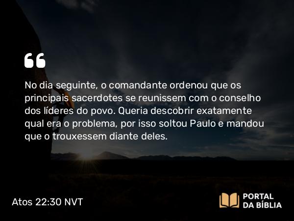 Atos 22:30 NVT - No dia seguinte, o comandante ordenou que os principais sacerdotes se reunissem com o conselho dos líderes do povo. Queria descobrir exatamente qual era o problema, por isso soltou Paulo e mandou que o trouxessem diante deles.