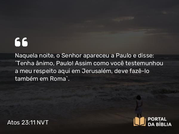 Atos 23:11 NVT - Naquela noite, o Senhor apareceu a Paulo e disse: “Tenha ânimo, Paulo! Assim como você testemunhou a meu respeito aqui em Jerusalém, deve fazê-lo também em Roma”.