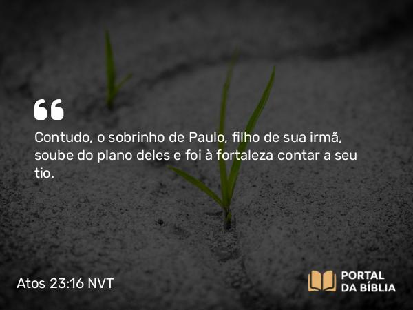 Atos 23:16 NVT - Contudo, o sobrinho de Paulo, filho de sua irmã, soube do plano deles e foi à fortaleza contar a seu tio.