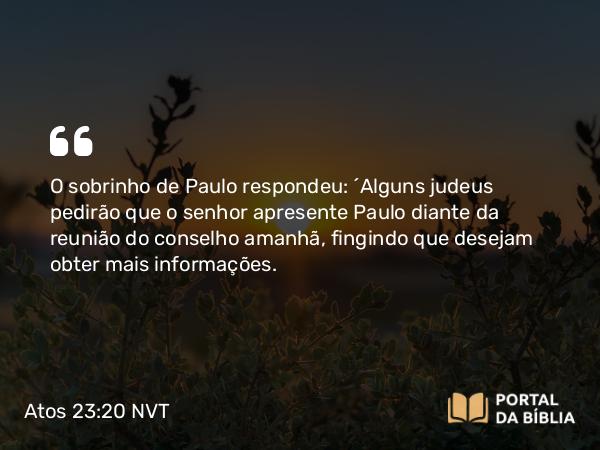 Atos 23:20 NVT - O sobrinho de Paulo respondeu: “Alguns judeus pedirão que o senhor apresente Paulo diante da reunião do conselho amanhã, fingindo que desejam obter mais informações.