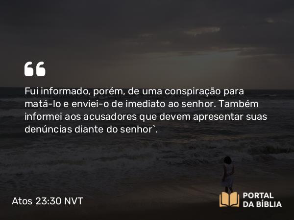 Atos 23:30 NVT - Fui informado, porém, de uma conspiração para matá-lo e enviei-o de imediato ao senhor. Também informei aos acusadores que devem apresentar suas denúncias diante do senhor”.