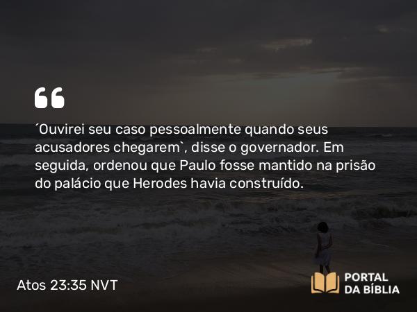 Atos 23:35 NVT - “Ouvirei seu caso pessoalmente quando seus acusadores chegarem”, disse o governador. Em seguida, ordenou que Paulo fosse mantido na prisão do palácio que Herodes havia construído.