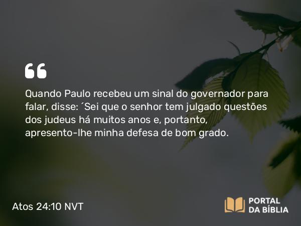 Atos 24:10 NVT - Quando Paulo recebeu um sinal do governador para falar, disse: “Sei que o senhor tem julgado questões dos judeus há muitos anos e, portanto, apresento-lhe minha defesa de bom grado.