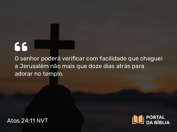 Atos 24:11 NVT - O senhor poderá verificar com facilidade que cheguei a Jerusalém não mais que doze dias atrás para adorar no templo.