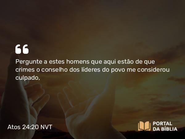 Atos 24:20 NVT - Pergunte a estes homens que aqui estão de que crimes o conselho dos líderes do povo me considerou culpado,