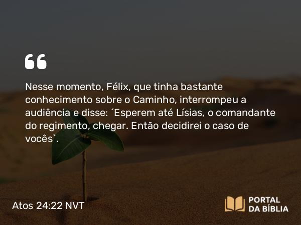 Atos 24:22 NVT - Nesse momento, Félix, que tinha bastante conhecimento sobre o Caminho, interrompeu a audiência e disse: “Esperem até Lísias, o comandante do regimento, chegar. Então decidirei o caso de vocês”.