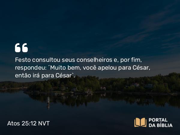 Atos 25:12 NVT - Festo consultou seus conselheiros e, por fim, respondeu: “Muito bem, você apelou para César, então irá para César”.