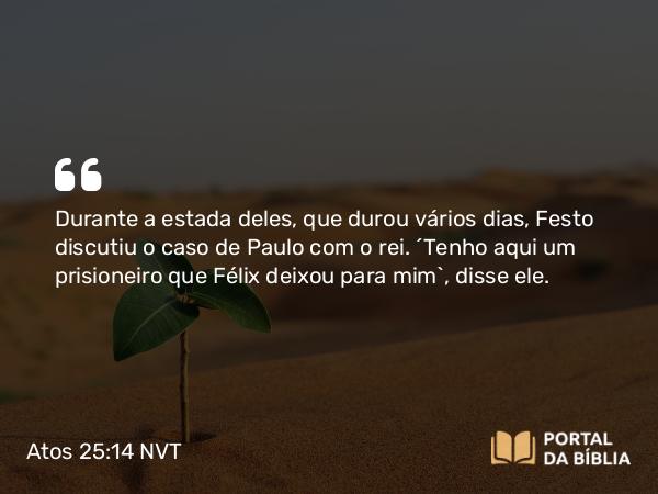 Atos 25:14 NVT - Durante a estada deles, que durou vários dias, Festo discutiu o caso de Paulo com o rei. “Tenho aqui um prisioneiro que Félix deixou para mim”, disse ele.