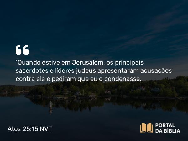 Atos 25:15 NVT - “Quando estive em Jerusalém, os principais sacerdotes e líderes judeus apresentaram acusações contra ele e pediram que eu o condenasse.