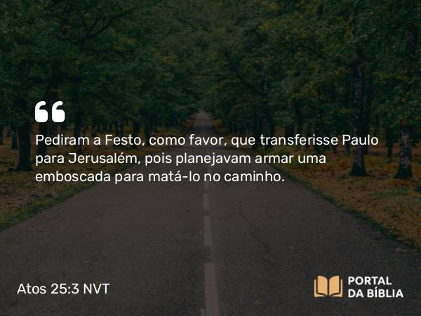 Atos 25:3 NVT - Pediram a Festo, como favor, que transferisse Paulo para Jerusalém, pois planejavam armar uma emboscada para matá-lo no caminho.